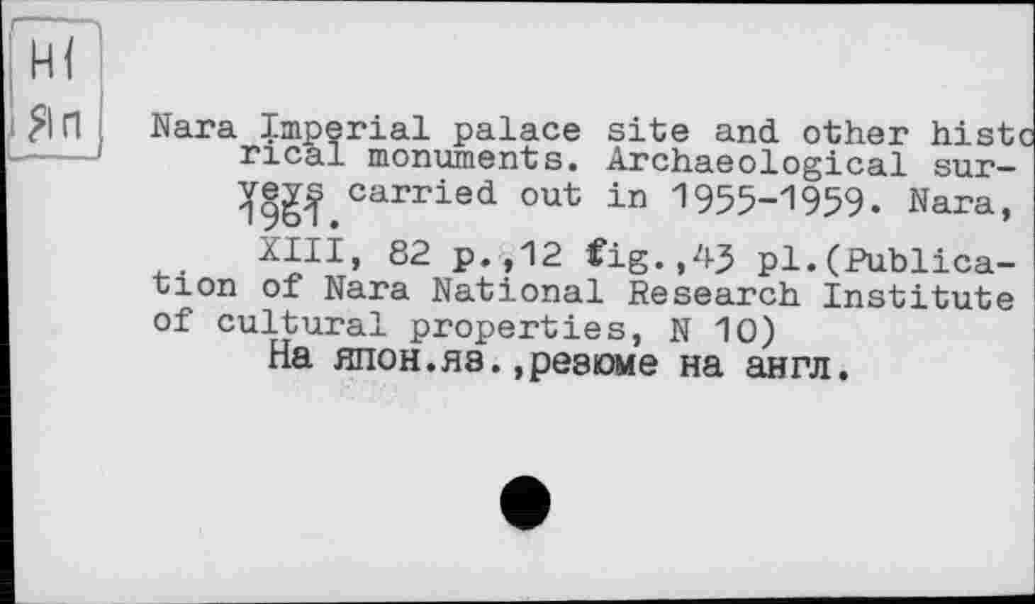 ﻿|Яп I
Nara Imperial palace site and other histc ncal monuments. Archaeological sur-carried out in 1955-1959. Nara,
XIII, 82 p.,12 Cig.,43 pl.(Publication of Nara National Research Institute of cultural properties, N 10)
На япон.яэ.,резюме на англ.